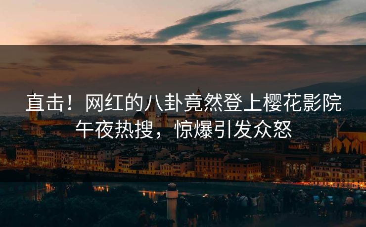 直击！网红的八卦竟然登上樱花影院午夜热搜，惊爆引发众怒