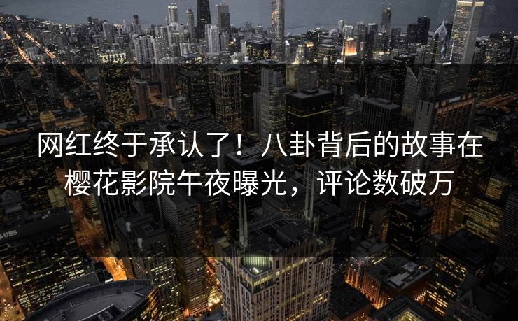 网红终于承认了！八卦背后的故事在樱花影院午夜曝光，评论数破万