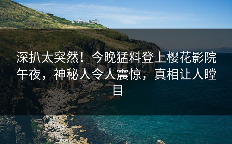 深扒太突然！今晚猛料登上樱花影院午夜，神秘人令人震惊，真相让人瞠目