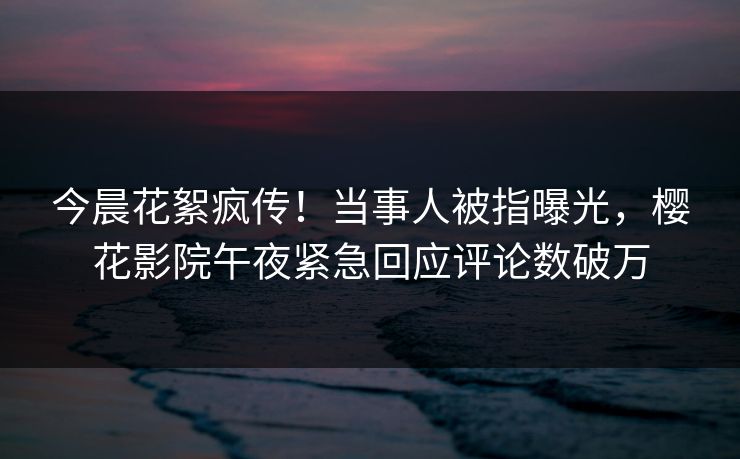 今晨花絮疯传！当事人被指曝光，樱花影院午夜紧急回应评论数破万