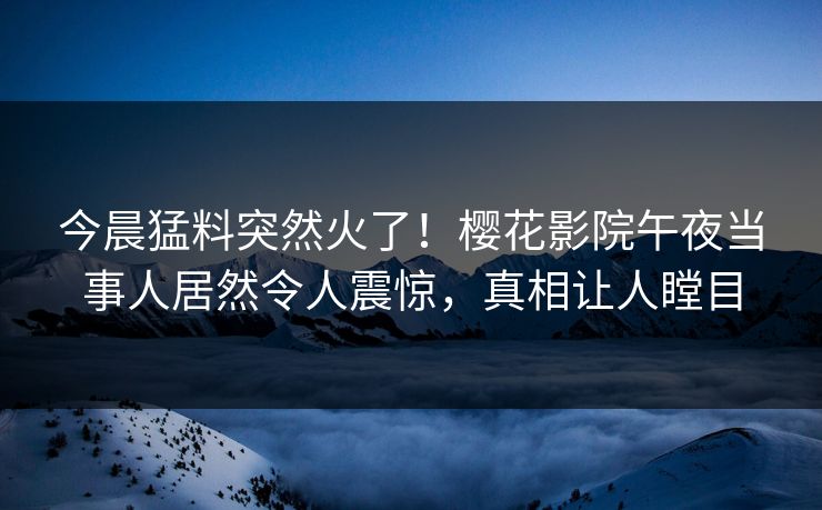 今晨猛料突然火了！樱花影院午夜当事人居然令人震惊，真相让人瞠目