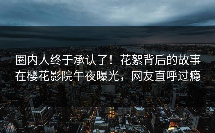 圈内人终于承认了！花絮背后的故事在樱花影院午夜曝光，网友直呼过瘾