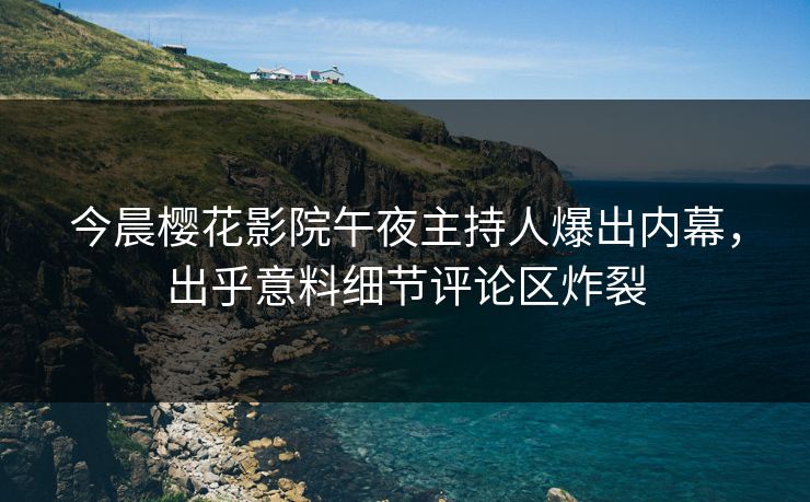 今晨樱花影院午夜主持人爆出内幕，出乎意料细节评论区炸裂