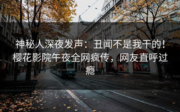 神秘人深夜发声：丑闻不是我干的！樱花影院午夜全网疯传，网友直呼过瘾