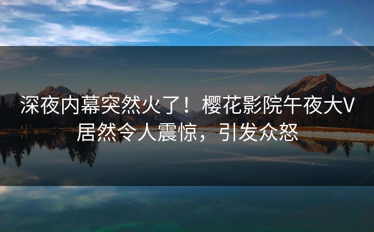 深夜内幕突然火了！樱花影院午夜大V居然令人震惊，引发众怒