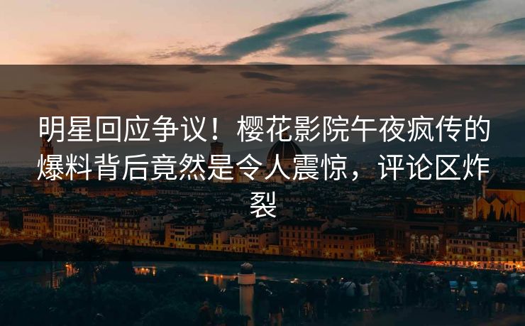 明星回应争议！樱花影院午夜疯传的爆料背后竟然是令人震惊，评论区炸裂