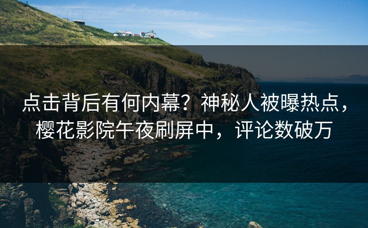 点击背后有何内幕？神秘人被曝热点，樱花影院午夜刷屏中，评论数破万