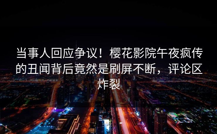 当事人回应争议！樱花影院午夜疯传的丑闻背后竟然是刷屏不断，评论区炸裂