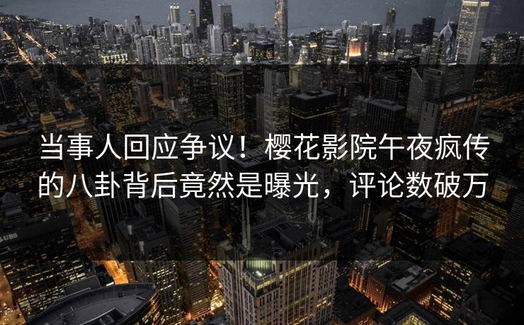 当事人回应争议！樱花影院午夜疯传的八卦背后竟然是曝光，评论数破万