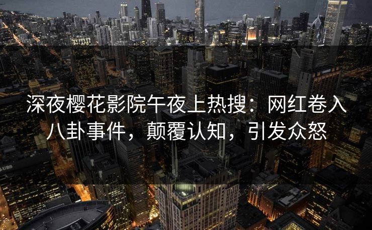 深夜樱花影院午夜上热搜：网红卷入八卦事件，颠覆认知，引发众怒
