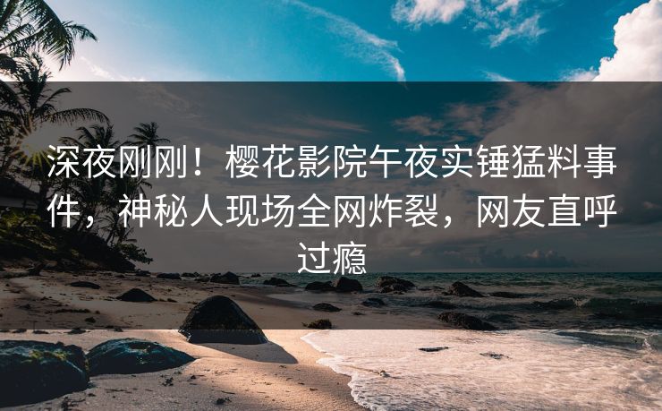 深夜刚刚！樱花影院午夜实锤猛料事件，神秘人现场全网炸裂，网友直呼过瘾