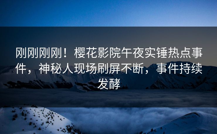刚刚刚刚！樱花影院午夜实锤热点事件，神秘人现场刷屏不断，事件持续发酵