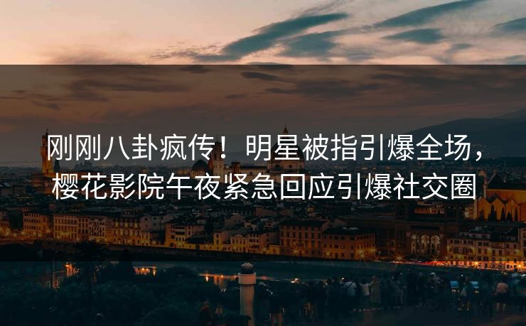 刚刚八卦疯传！明星被指引爆全场，樱花影院午夜紧急回应引爆社交圈