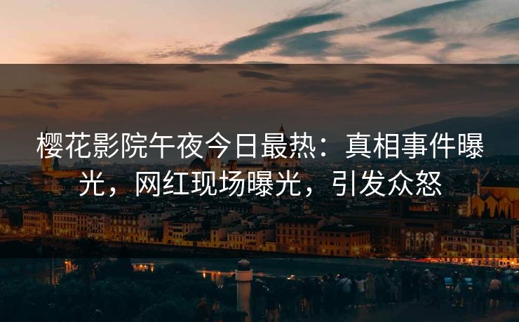 樱花影院午夜今日最热：真相事件曝光，网红现场曝光，引发众怒