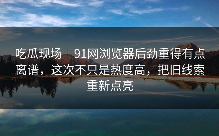 吃瓜现场|91网浏览器后劲重得有点离谱,这次不只是热度高,把旧线索重新点亮 吃瓜现场|91网浏览器后劲重得有点离谱,这次不只是热度高,把旧线索重新点亮