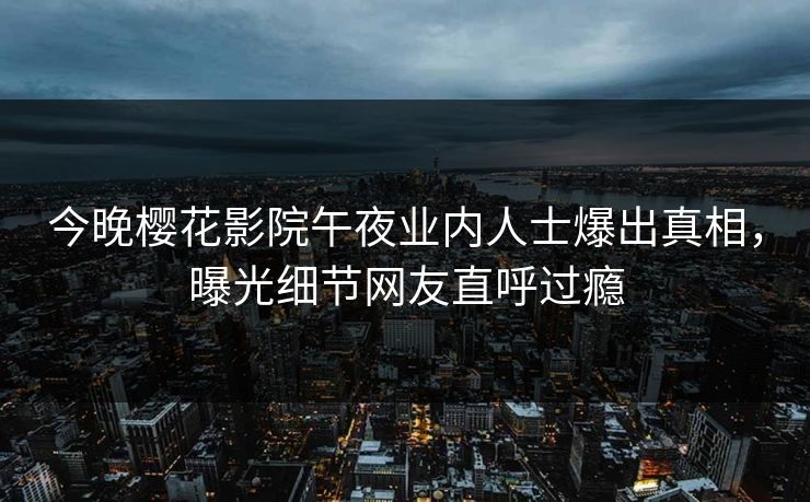今晚樱花影院午夜业内人士爆出真相，曝光细节网友直呼过瘾