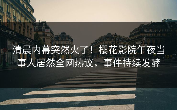 清晨内幕突然火了！樱花影院午夜当事人居然全网热议，事件持续发酵