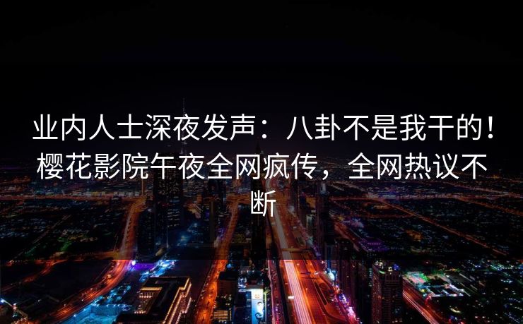 业内人士深夜发声：八卦不是我干的！樱花影院午夜全网疯传，全网热议不断