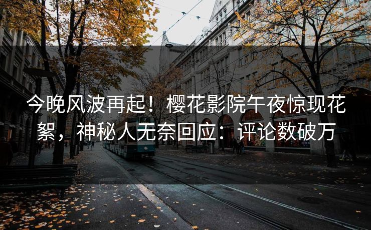今晚风波再起！樱花影院午夜惊现花絮，神秘人无奈回应：评论数破万