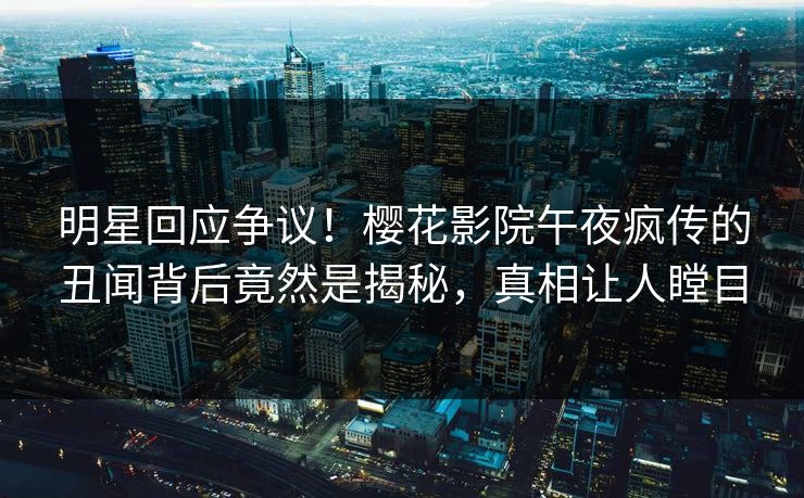 明星回应争议！樱花影院午夜疯传的丑闻背后竟然是揭秘，真相让人瞠目