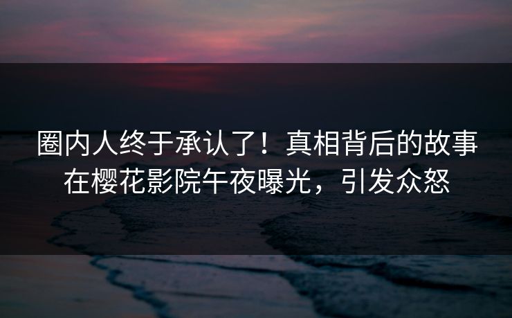 圈内人终于承认了！真相背后的故事在樱花影院午夜曝光，引发众怒