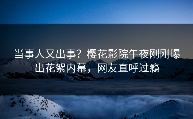 当事人又出事？樱花影院午夜刚刚曝出花絮内幕，网友直呼过瘾