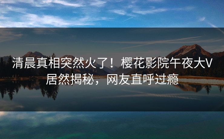 清晨真相突然火了！樱花影院午夜大V居然揭秘，网友直呼过瘾