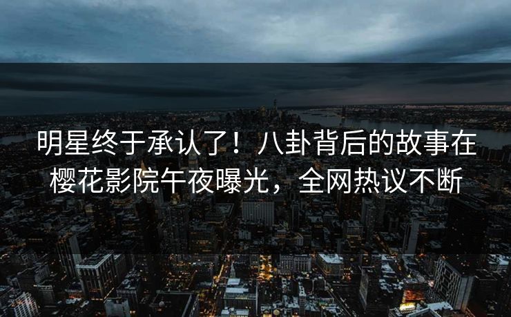 明星终于承认了！八卦背后的故事在樱花影院午夜曝光，全网热议不断