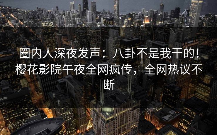 圈内人深夜发声：八卦不是我干的！樱花影院午夜全网疯传，全网热议不断