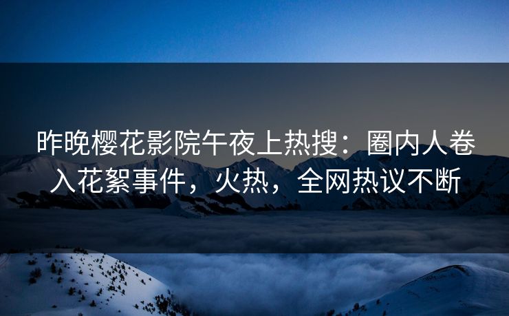 昨晚樱花影院午夜上热搜：圈内人卷入花絮事件，火热，全网热议不断