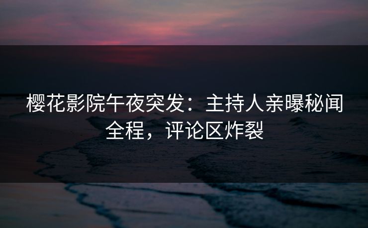 樱花影院午夜突发：主持人亲曝秘闻全程，评论区炸裂