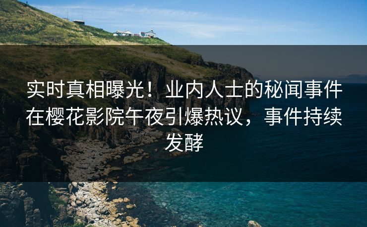 实时真相曝光！业内人士的秘闻事件在樱花影院午夜引爆热议，事件持续发酵