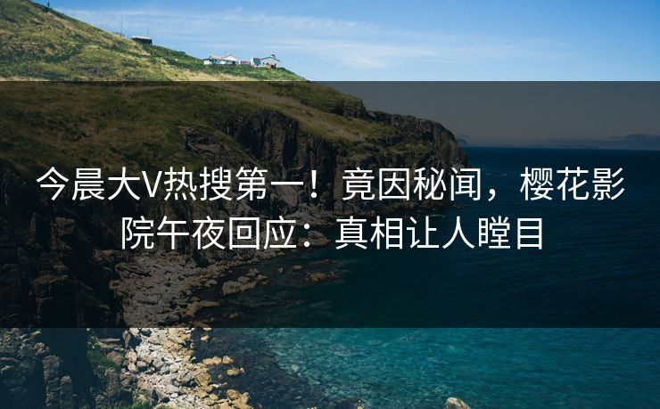 今晨大V热搜第一！竟因秘闻，樱花影院午夜回应：真相让人瞠目