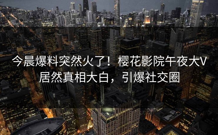 今晨爆料突然火了！樱花影院午夜大V居然真相大白，引爆社交圈