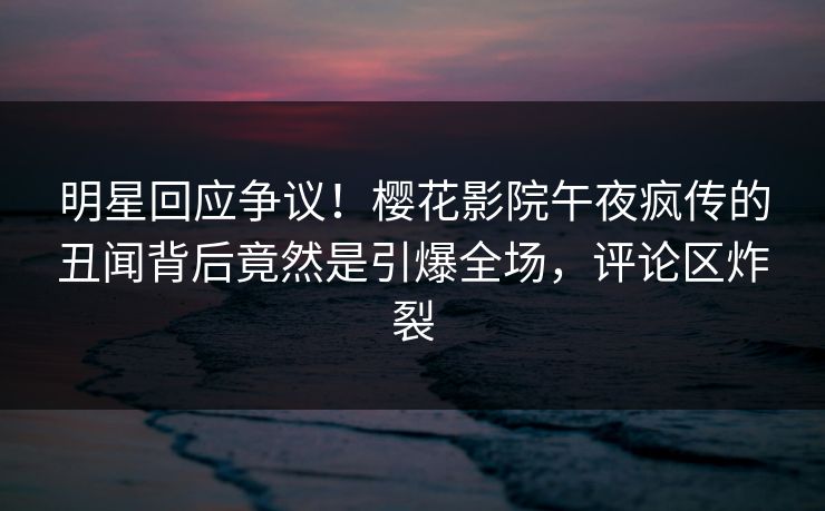 明星回应争议！樱花影院午夜疯传的丑闻背后竟然是引爆全场，评论区炸裂