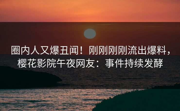 圈内人又爆丑闻！刚刚刚刚流出爆料，樱花影院午夜网友：事件持续发酵