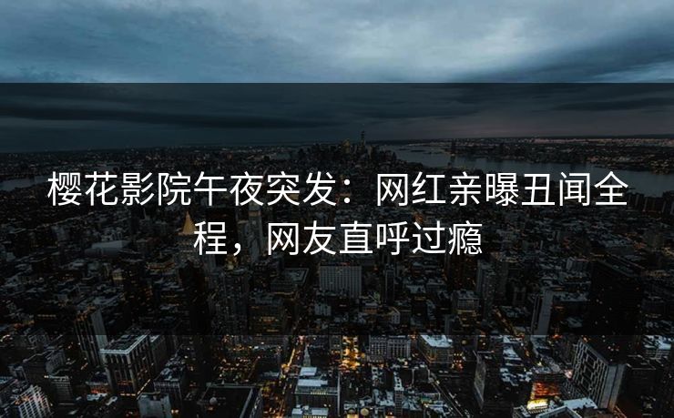 樱花影院午夜突发：网红亲曝丑闻全程，网友直呼过瘾