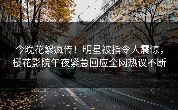 今晚花絮疯传！明星被指令人震惊，樱花影院午夜紧急回应全网热议不断