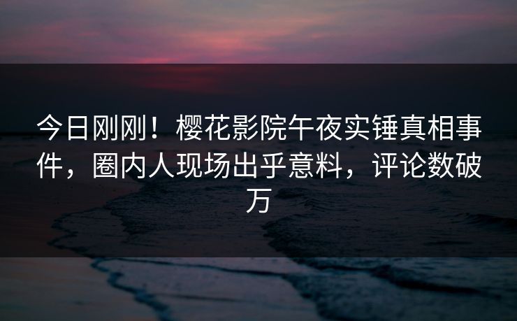 今日刚刚！樱花影院午夜实锤真相事件，圈内人现场出乎意料，评论数破万