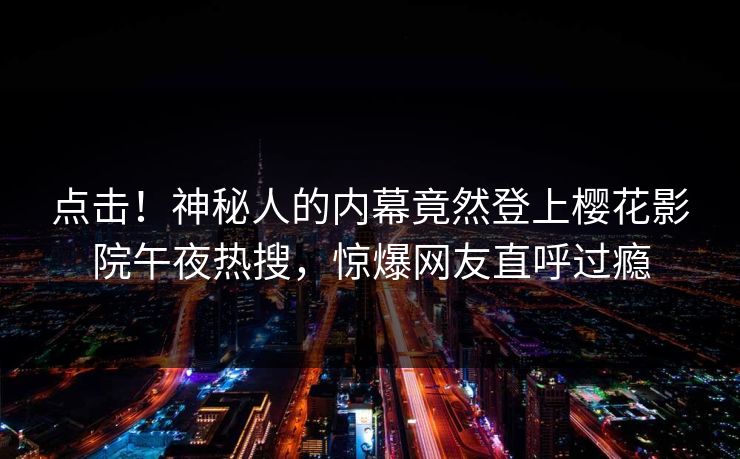 点击！神秘人的内幕竟然登上樱花影院午夜热搜，惊爆网友直呼过瘾
