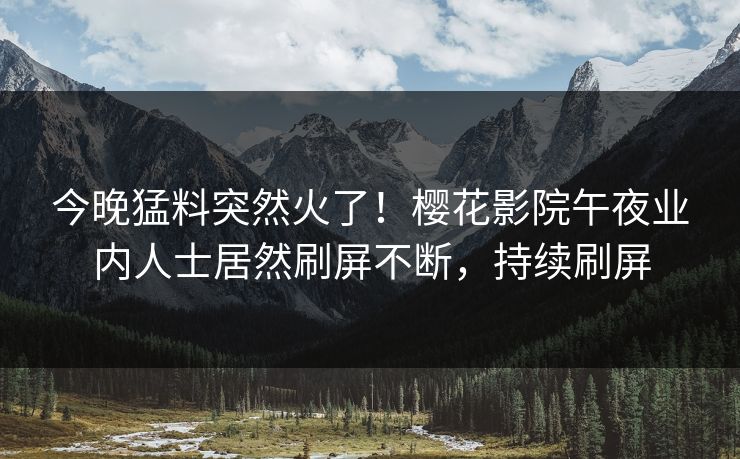 今晚猛料突然火了！樱花影院午夜业内人士居然刷屏不断，持续刷屏