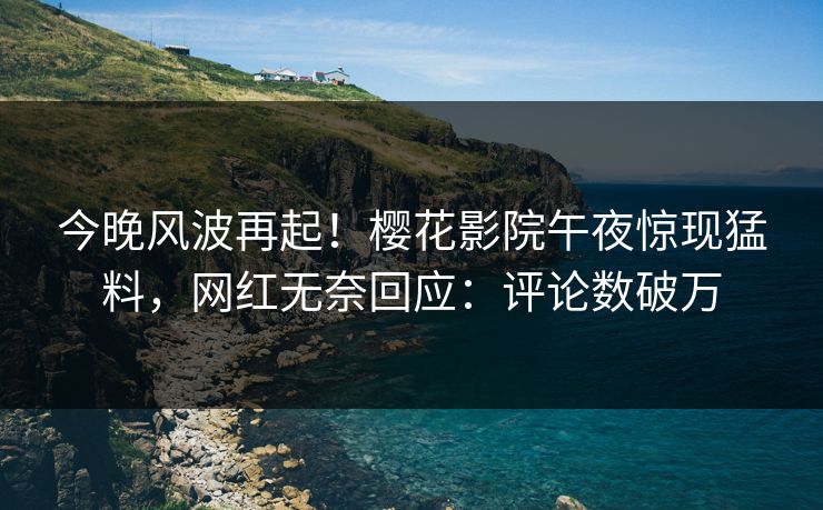 今晚风波再起！樱花影院午夜惊现猛料，网红无奈回应：评论数破万