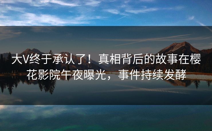 大V终于承认了！真相背后的故事在樱花影院午夜曝光，事件持续发酵