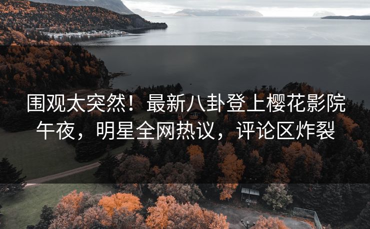 围观太突然！最新八卦登上樱花影院午夜，明星全网热议，评论区炸裂