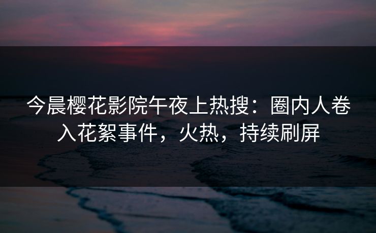 今晨樱花影院午夜上热搜：圈内人卷入花絮事件，火热，持续刷屏