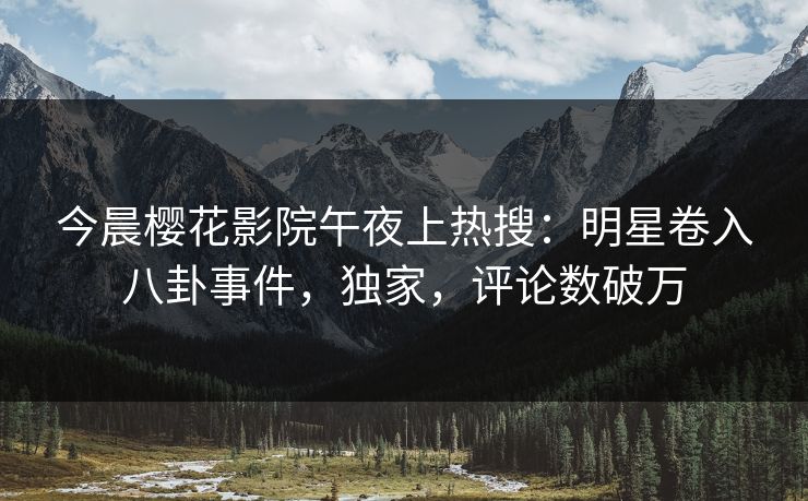 今晨樱花影院午夜上热搜：明星卷入八卦事件，独家，评论数破万