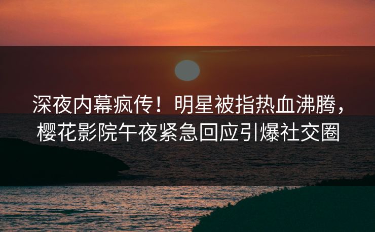 深夜内幕疯传！明星被指热血沸腾，樱花影院午夜紧急回应引爆社交圈
