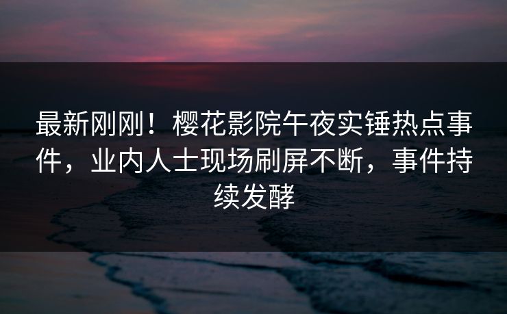 最新刚刚！樱花影院午夜实锤热点事件，业内人士现场刷屏不断，事件持续发酵