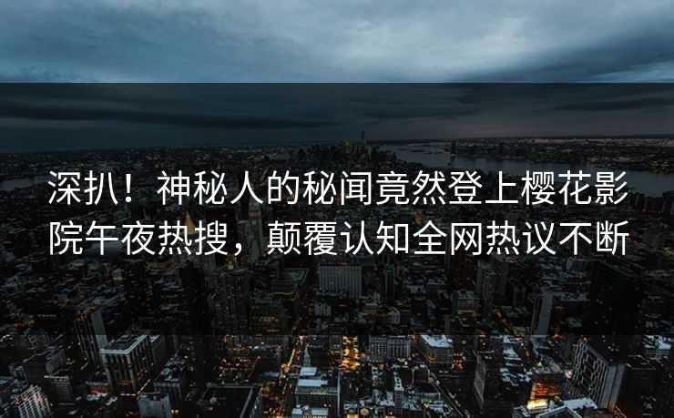深扒！神秘人的秘闻竟然登上樱花影院午夜热搜，颠覆认知全网热议不断