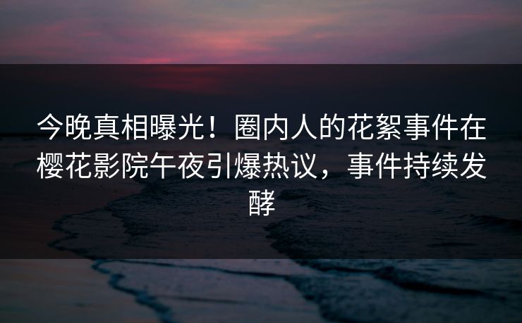 今晚真相曝光！圈内人的花絮事件在樱花影院午夜引爆热议，事件持续发酵